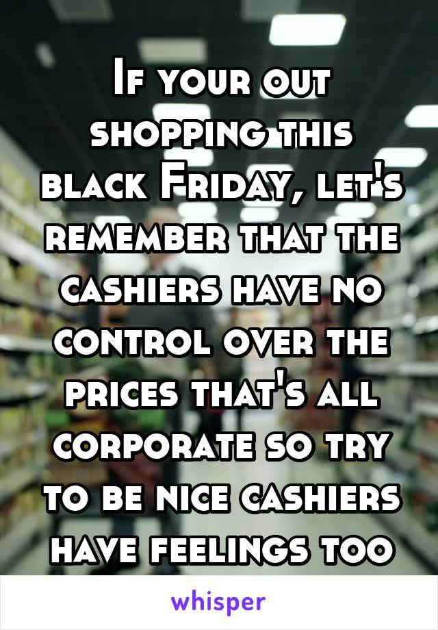 If your out shopping this black Friday, let's remember that the cashiers have no control over the prices that's all corporate so try to be nice cashiers have feelings too