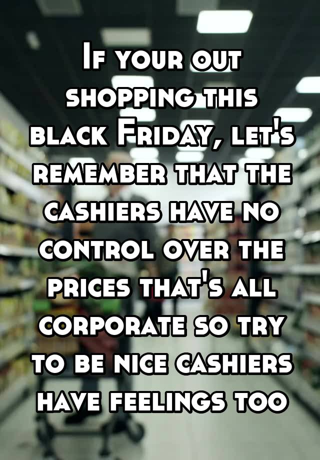 If your out shopping this black Friday, let's remember that the cashiers have no control over the prices that's all corporate so try to be nice cashiers have feelings too