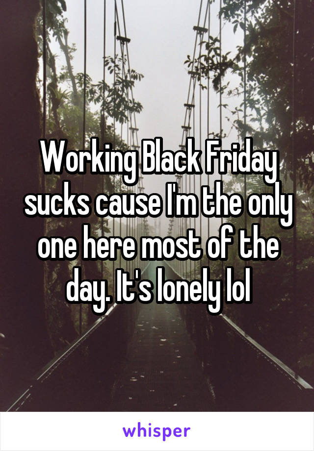 Working Black Friday sucks cause I'm the only one here most of the day. It's lonely lol