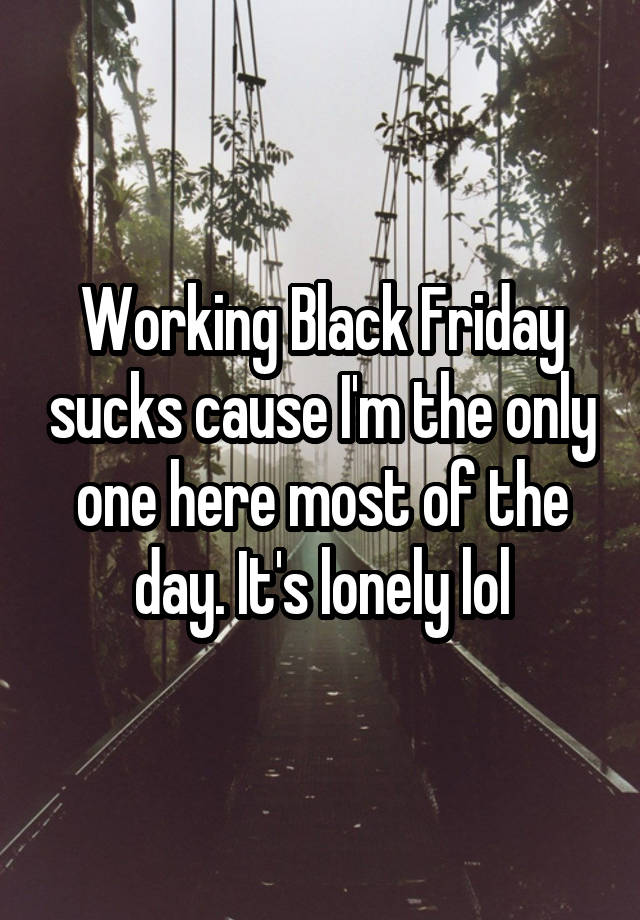 Working Black Friday sucks cause I'm the only one here most of the day. It's lonely lol