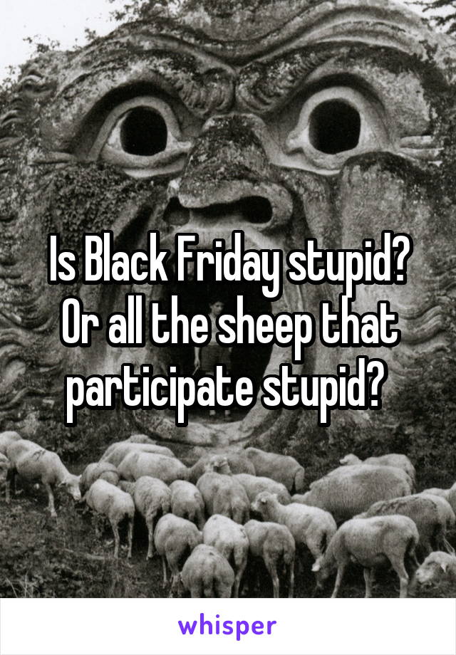 Is Black Friday stupid? Or all the sheep that participate stupid? 