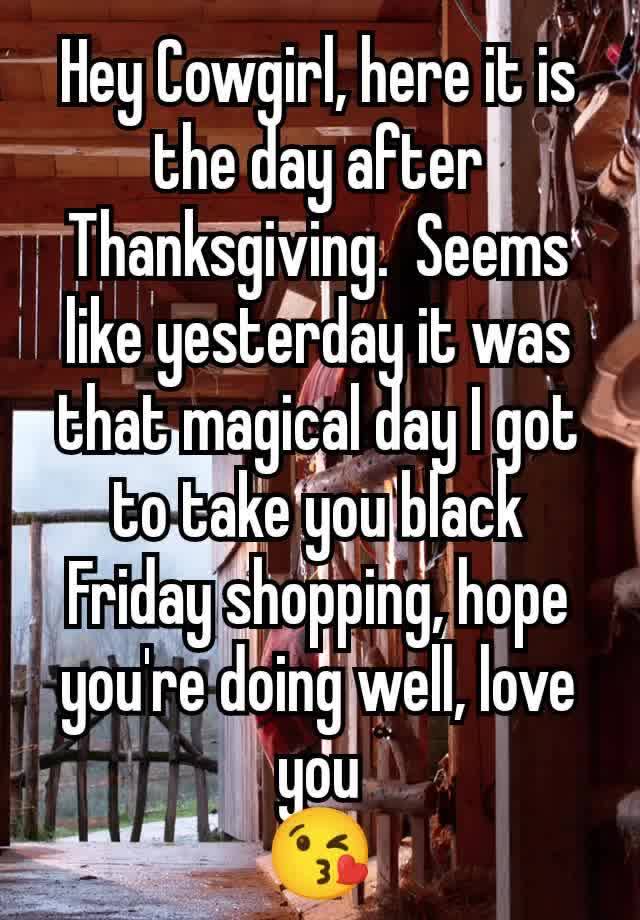 Hey Cowgirl, here it is the day after Thanksgiving.  Seems like yesterday it was that magical day I got to take you black Friday shopping, hope you're doing well, love you
😘