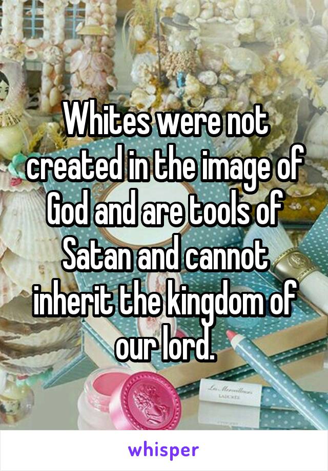 Whites were not created in the image of God and are tools of Satan and cannot inherit the kingdom of our lord.