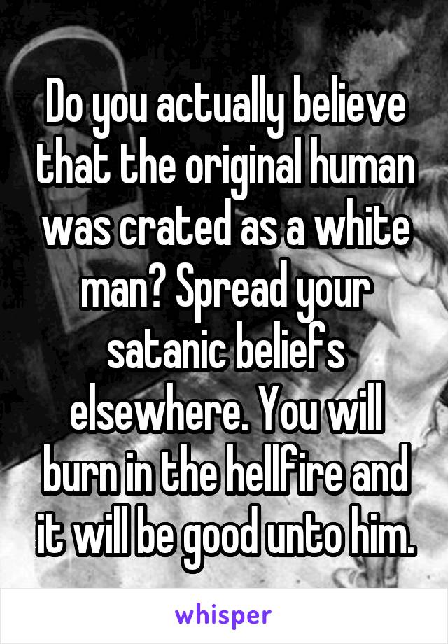 Do you actually believe that the original human was crated as a white man? Spread your satanic beliefs elsewhere. You will burn in the hellfire and it will be good unto him.