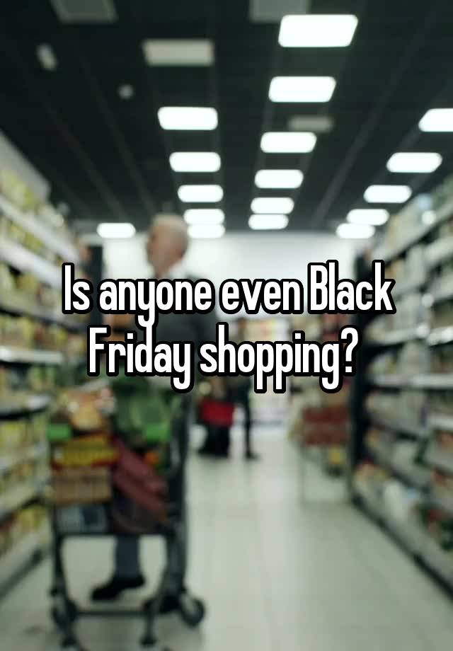 Is anyone even Black Friday shopping? 