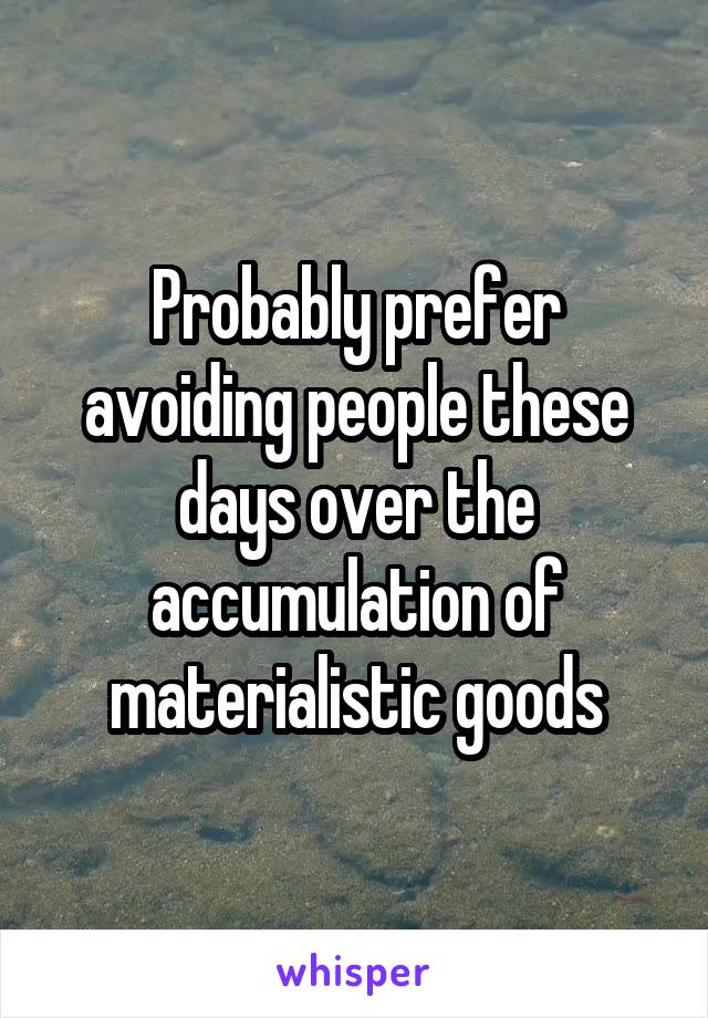 Probably prefer avoiding people these days over the accumulation of materialistic goods