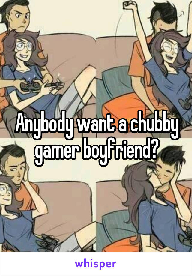 Anybody want a chubby gamer boyfriend?
