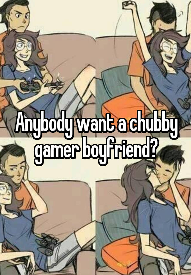 Anybody want a chubby gamer boyfriend?