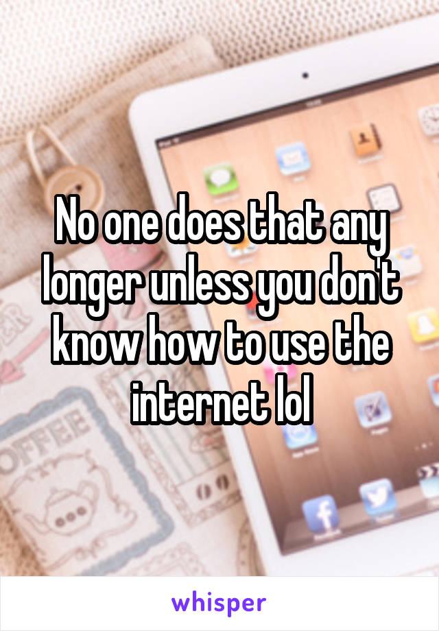 No one does that any longer unless you don't know how to use the internet lol