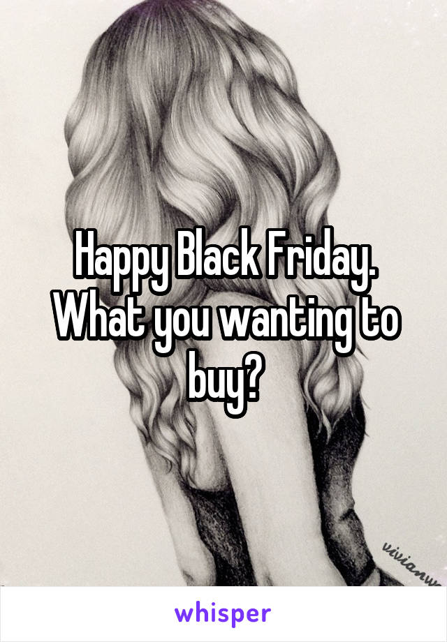 Happy Black Friday. What you wanting to buy?