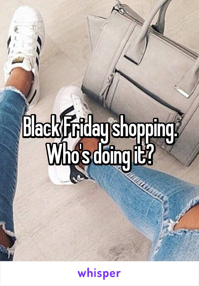 Black Friday shopping. Who's doing it?