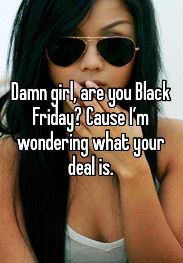 Damn girl, are you Black Friday? Cause I’m wondering what your deal is.