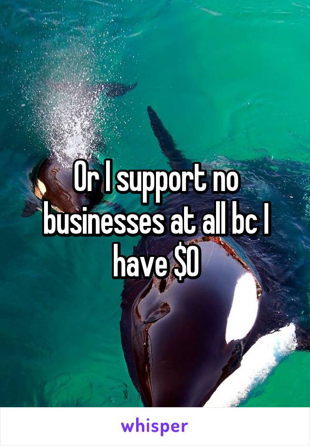 Or I support no businesses at all bc I have $0