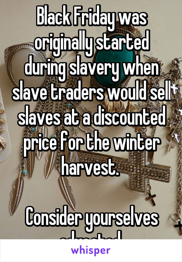 Black Friday was originally started during slavery when slave traders would sell slaves at a discounted price for the winter harvest. 

Consider yourselves educated 