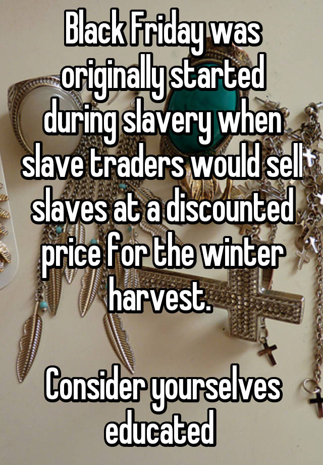 Black Friday was originally started during slavery when slave traders would sell slaves at a discounted price for the winter harvest. 

Consider yourselves educated 