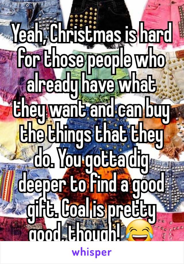 Yeah, Christmas is hard for those people who already have what they want and can buy the things that they do. You gotta dig deeper to find a good gift. Coal is pretty good, though! 😂