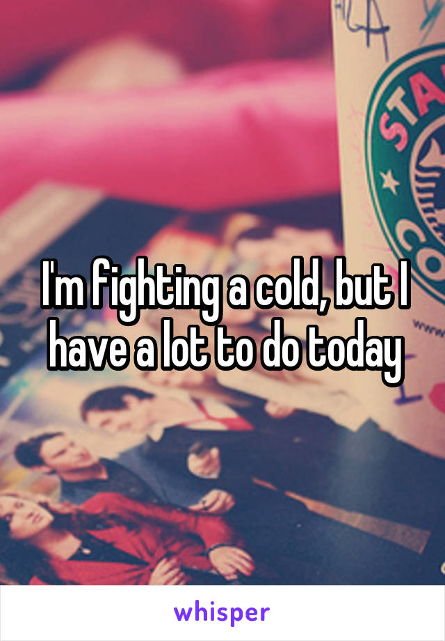 I'm fighting a cold, but I have a lot to do today