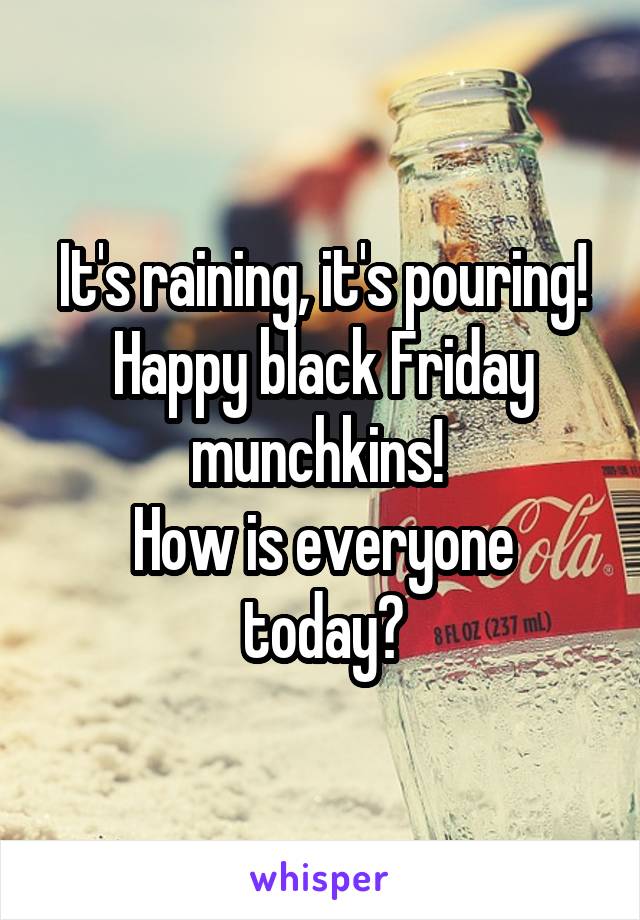 It's raining, it's pouring!
Happy black Friday munchkins! 
How is everyone today?