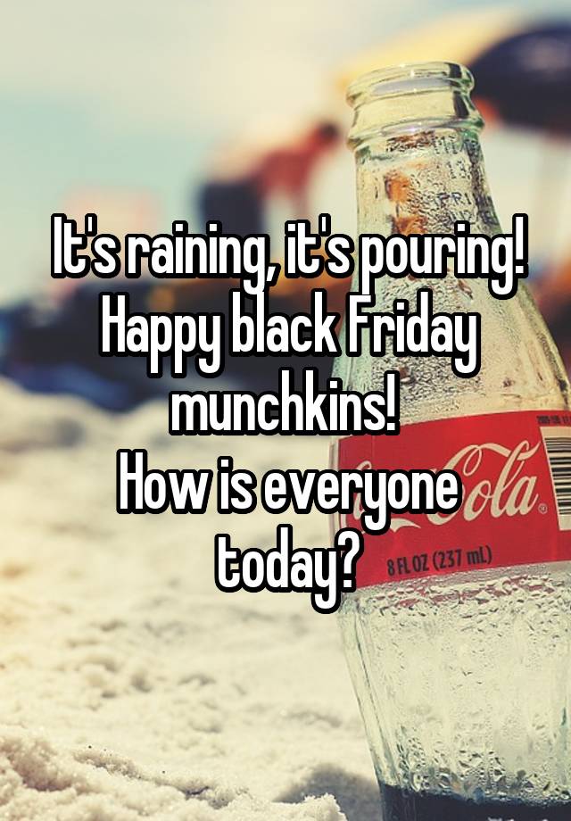 It's raining, it's pouring!
Happy black Friday munchkins! 
How is everyone today?