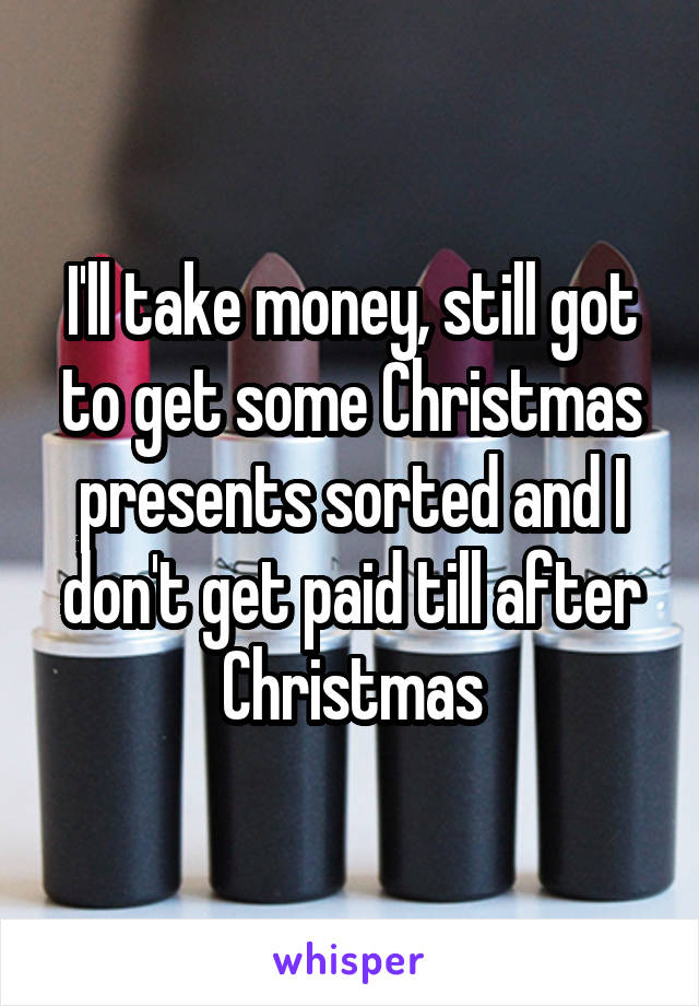 I'll take money, still got to get some Christmas presents sorted and I don't get paid till after Christmas