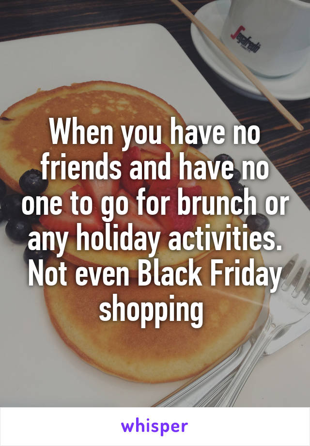 When you have no friends and have no one to go for brunch or any holiday activities. Not even Black Friday shopping 