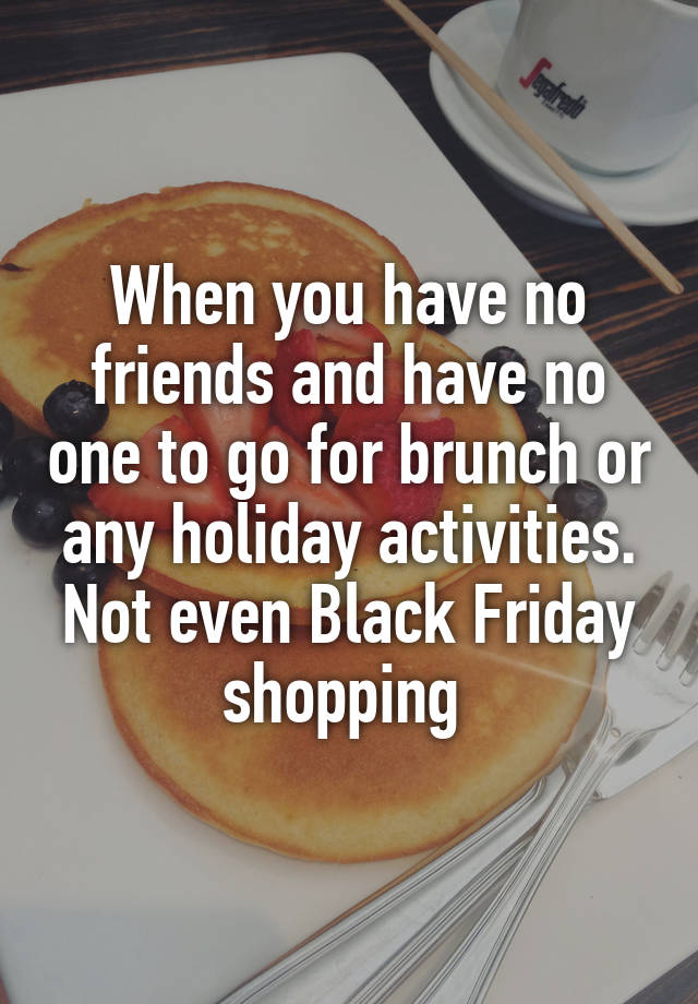 When you have no friends and have no one to go for brunch or any holiday activities. Not even Black Friday shopping 