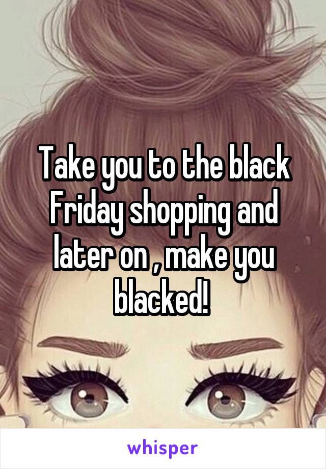 Take you to the black Friday shopping and later on , make you blacked! 