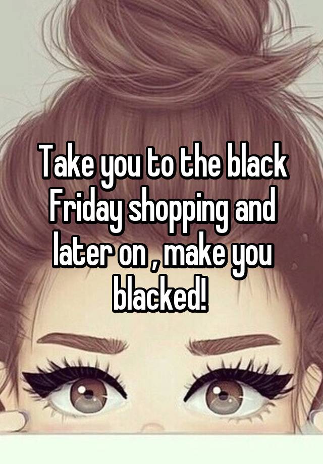 Take you to the black Friday shopping and later on , make you blacked! 