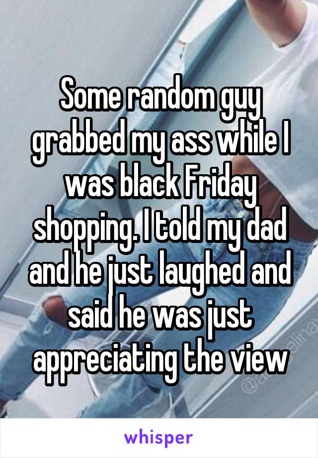 Some random guy grabbed my ass while I was black Friday shopping. I told my dad and he just laughed and said he was just appreciating the view