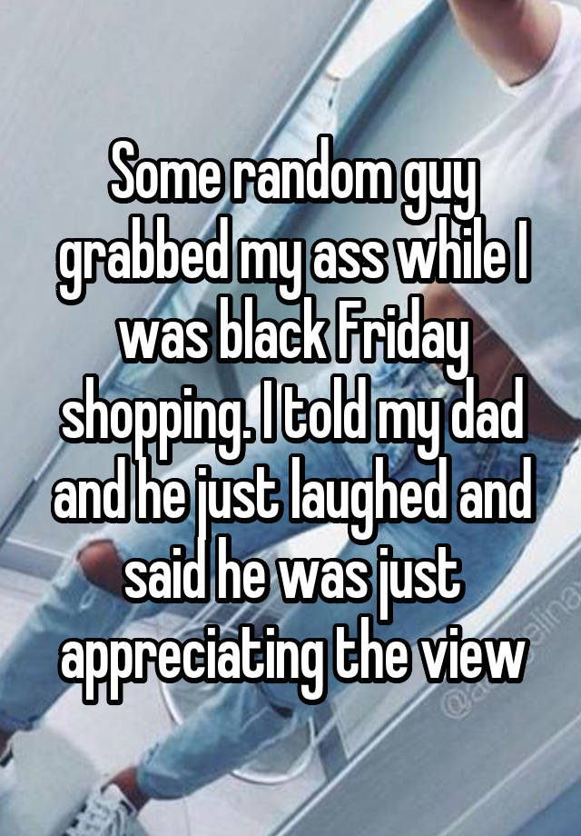 Some random guy grabbed my ass while I was black Friday shopping. I told my dad and he just laughed and said he was just appreciating the view