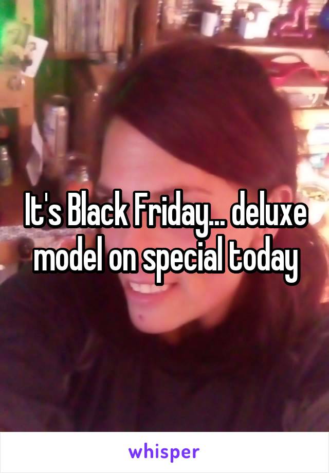 It's Black Friday... deluxe model on special today