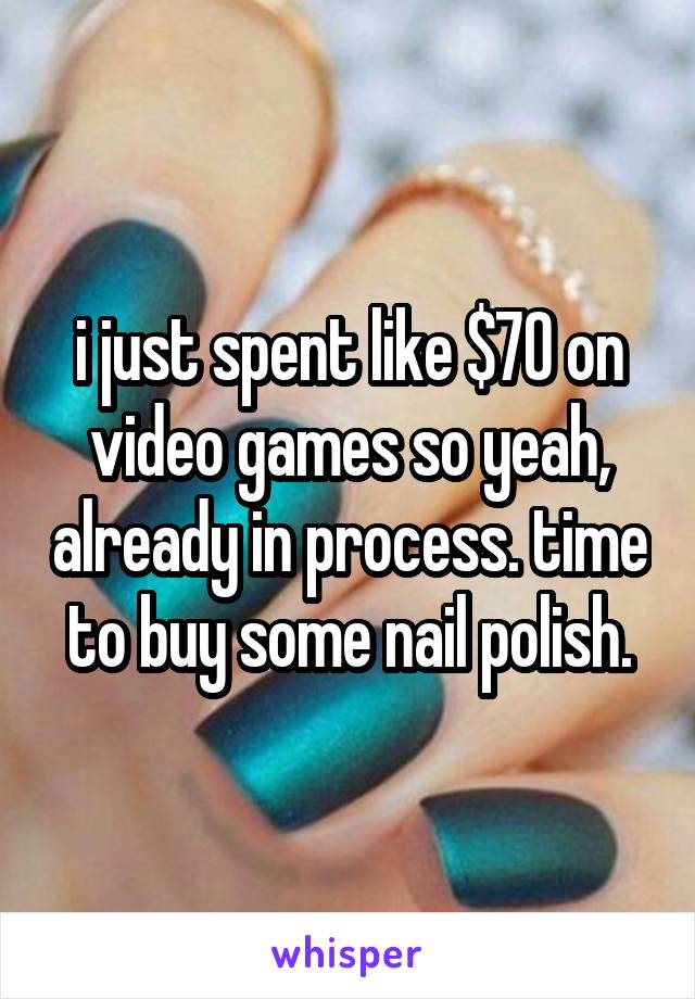 i just spent like $70 on video games so yeah, already in process. time to buy some nail polish.