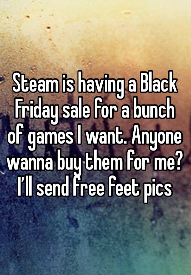 Steam is having a Black Friday sale for a bunch of games I want. Anyone wanna buy them for me? I’ll send free feet pics