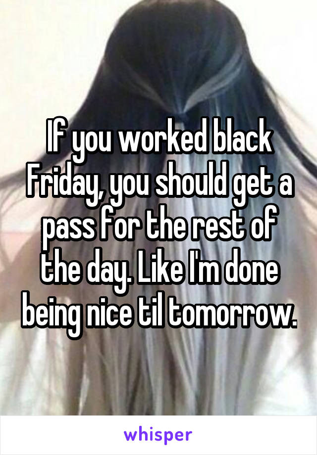 If you worked black Friday, you should get a pass for the rest of the day. Like I'm done being nice til tomorrow.