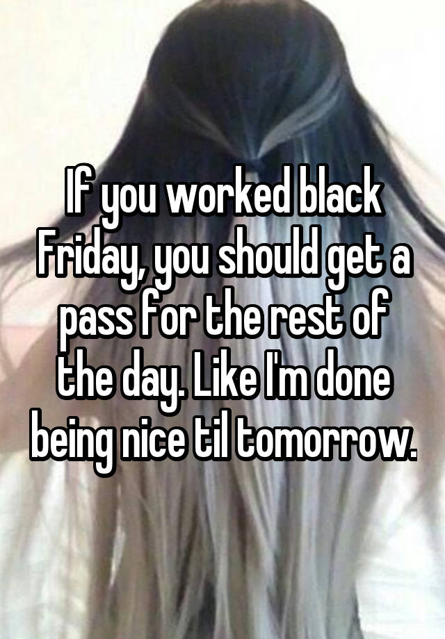 If you worked black Friday, you should get a pass for the rest of the day. Like I'm done being nice til tomorrow.