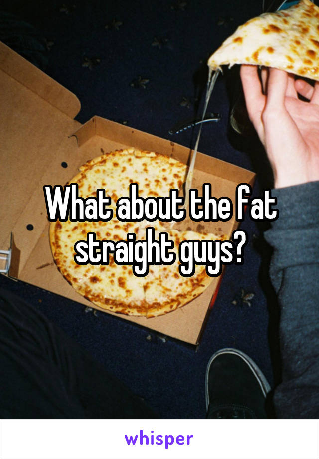 What about the fat straight guys?