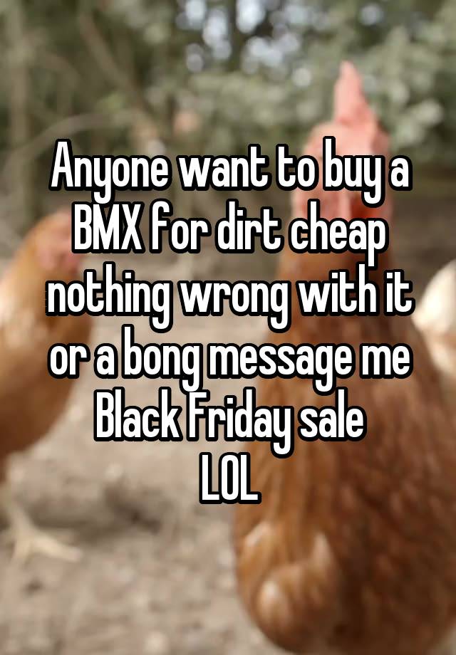 Anyone want to buy a BMX for dirt cheap nothing wrong with it or a bong message me Black Friday sale
LOL