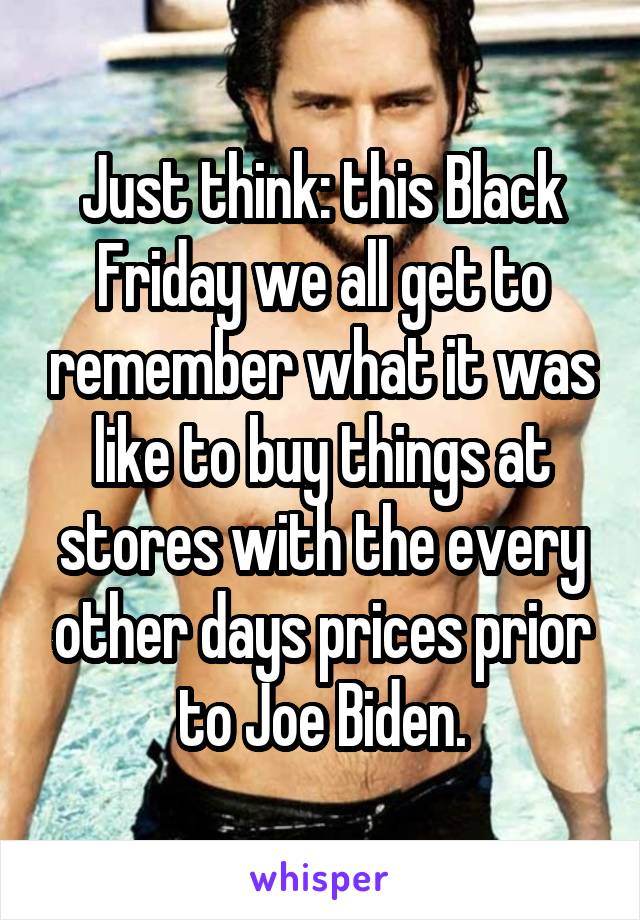 Just think: this Black Friday we all get to remember what it was like to buy things at stores with the every other days prices prior to Joe Biden.