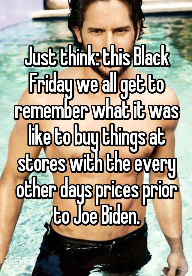 Just think: this Black Friday we all get to remember what it was like to buy things at stores with the every other days prices prior to Joe Biden.