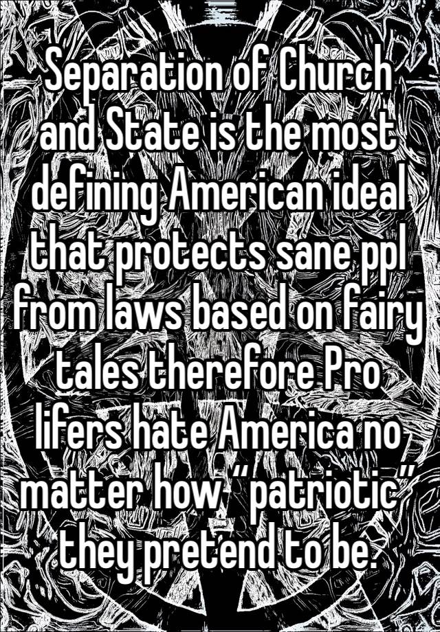 Separation of Church and State is the most defining American ideal that protects sane ppl from laws based on fairy tales therefore Pro lifers hate America no matter how “patriotic” they pretend to be.