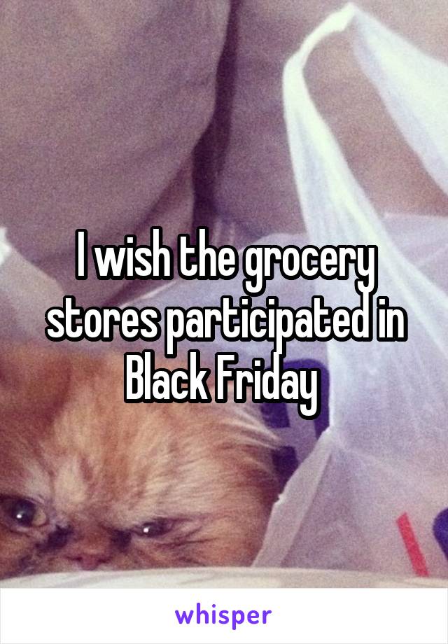 I wish the grocery stores participated in Black Friday 