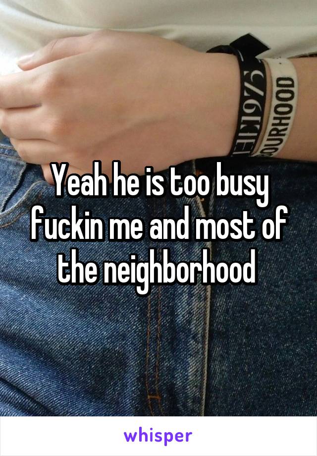 Yeah he is too busy fuckin me and most of the neighborhood 