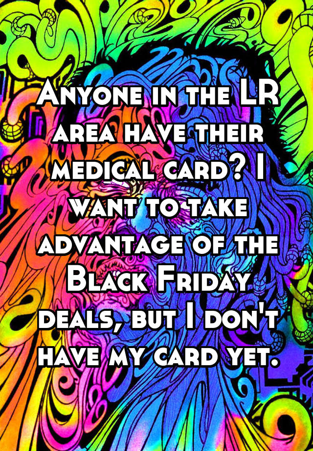 Anyone in the LR area have their medical card? I want to take advantage of the Black Friday deals, but I don't have my card yet.