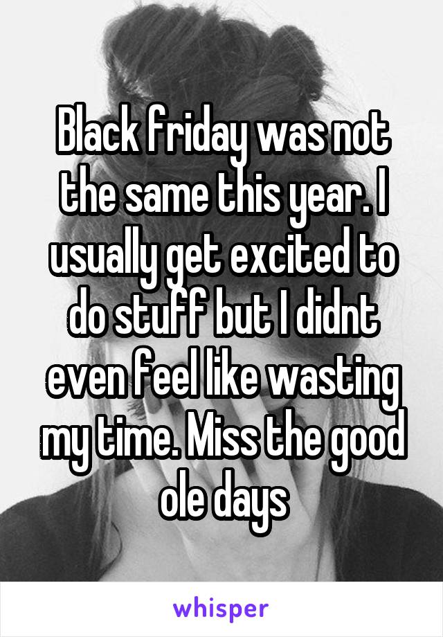 Black friday was not the same this year. I usually get excited to do stuff but I didnt even feel like wasting my time. Miss the good ole days