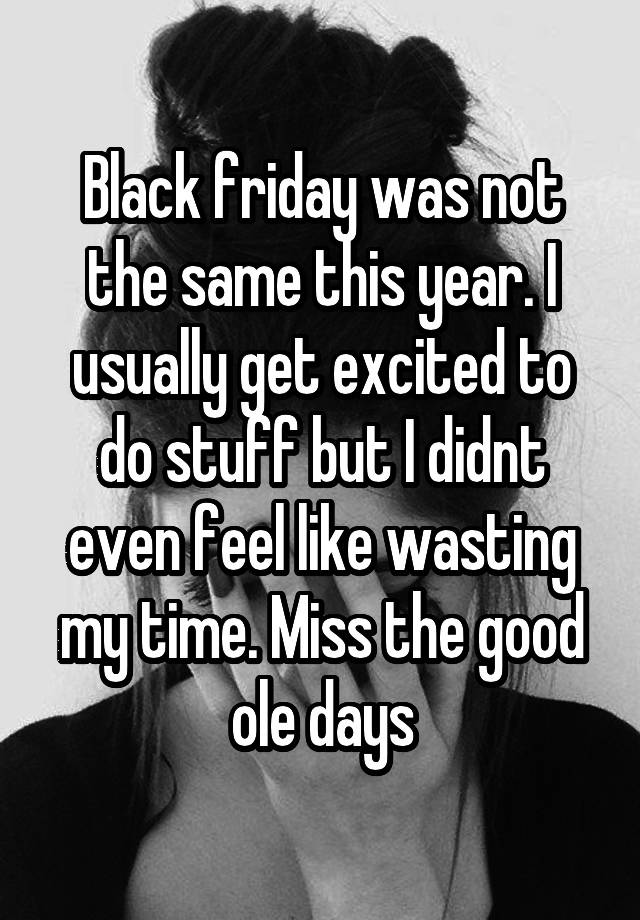 Black friday was not the same this year. I usually get excited to do stuff but I didnt even feel like wasting my time. Miss the good ole days