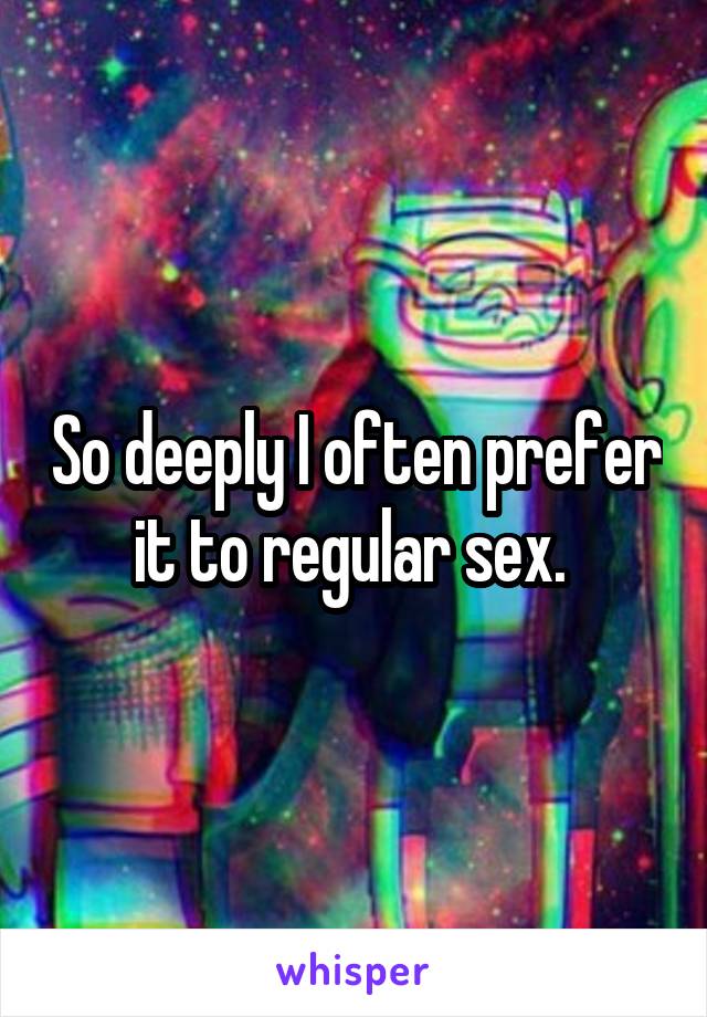 So deeply I often prefer it to regular sex. 