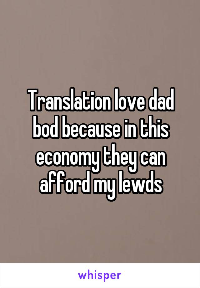 Translation love dad bod because in this economy they can afford my lewds