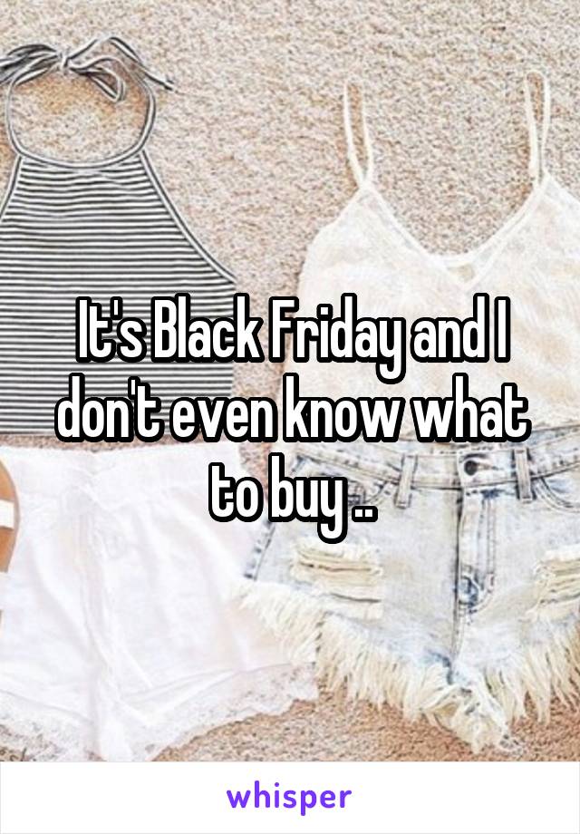 It's Black Friday and I don't even know what to buy ..