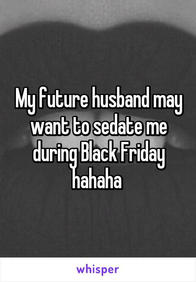 My future husband may want to sedate me during Black Friday hahaha 