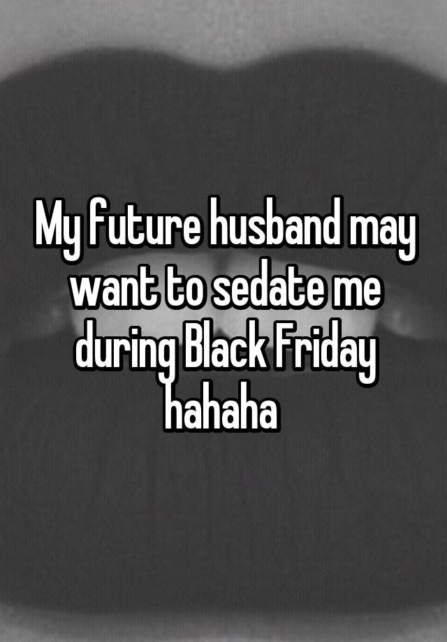 My future husband may want to sedate me during Black Friday hahaha 